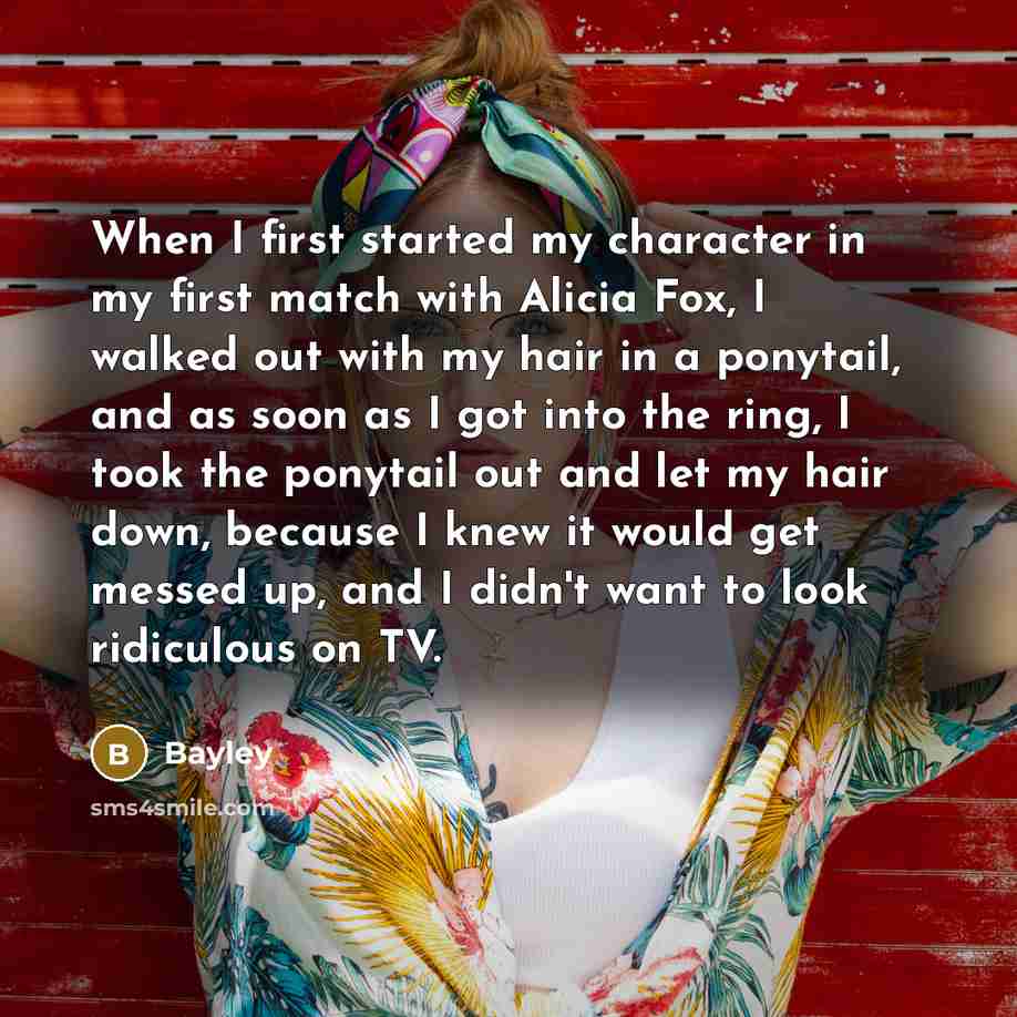 “When I first started my character in my first match with Alicia Fox, I walked out with my hair in a ponytail, and as soon as I got into the ring, I took the ponytail out and let my hair down, because I knew it would get messed up, and I didn't want to look ridiculous on TV.” quote by Bayley