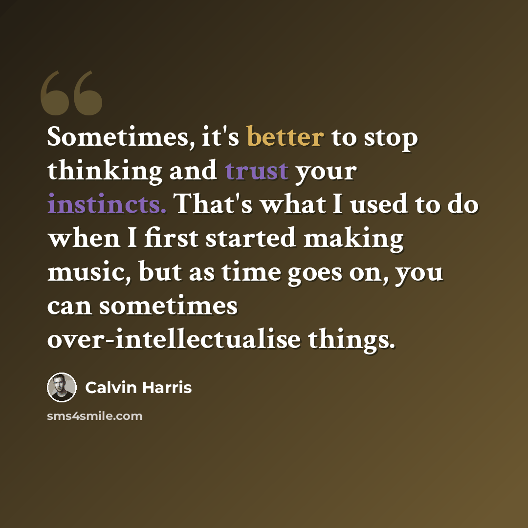 “Sometimes, it's better to stop thinking and trust your instincts. That's what I used to do when I first started making music, but as time goes on, you can sometimes over-intellectualise things.” quote by Calvin Harris