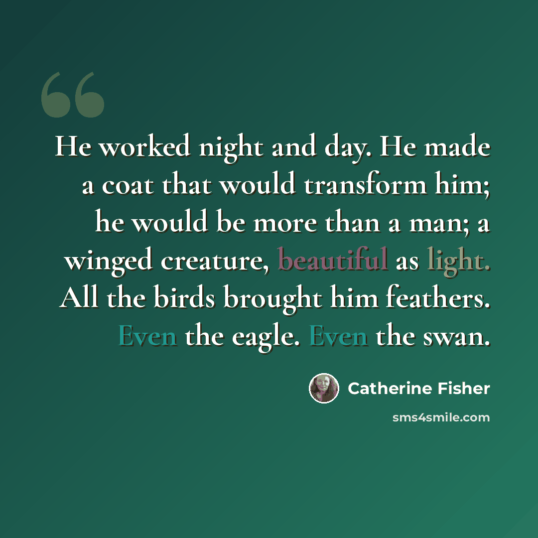 “He worked night and day. He made a coat that would transform him; he would be more than a man; a winged creature, beautiful as light. All the birds brought him feathers. Even the eagle. Even the swan.” quote by Catherine Fisher