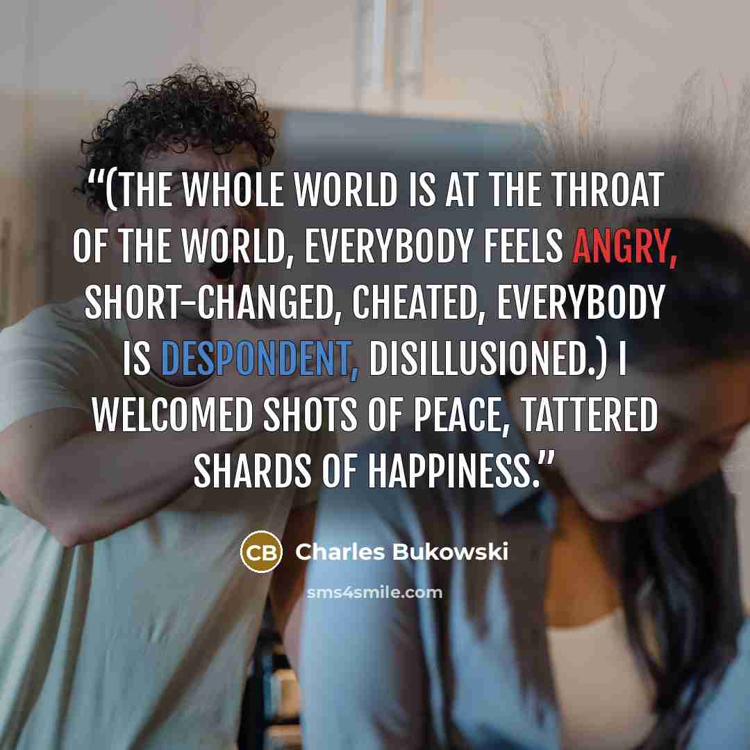 “(the whole world is at the throat of the world, everybody feels angry, short-changed, cheated, everybody is despondent, disillusioned.) I welcomed shots of peace, tattered shards of happiness.” quote by Charles Bukowski