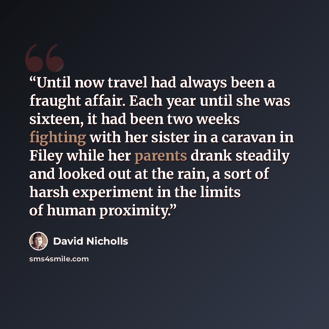 “Until now travel had always been a fraught affair. Each year until she was sixteen, it had been two weeks fighting with her sister in a caravan in Filey while her parents drank steadily and looked out at the rain, a sort of harsh experiment in the limits of human proximity.” quote by David Nicholls