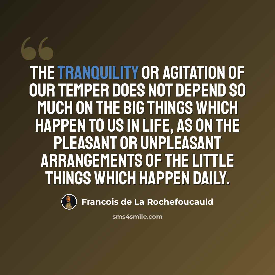 “The tranquility or agitation of our temper does not depend so much on the big things which happen to us in life, as on the pleasant or unpleasant arrangements of the little things which happen daily.” quote by Francois de La Rochefoucauld