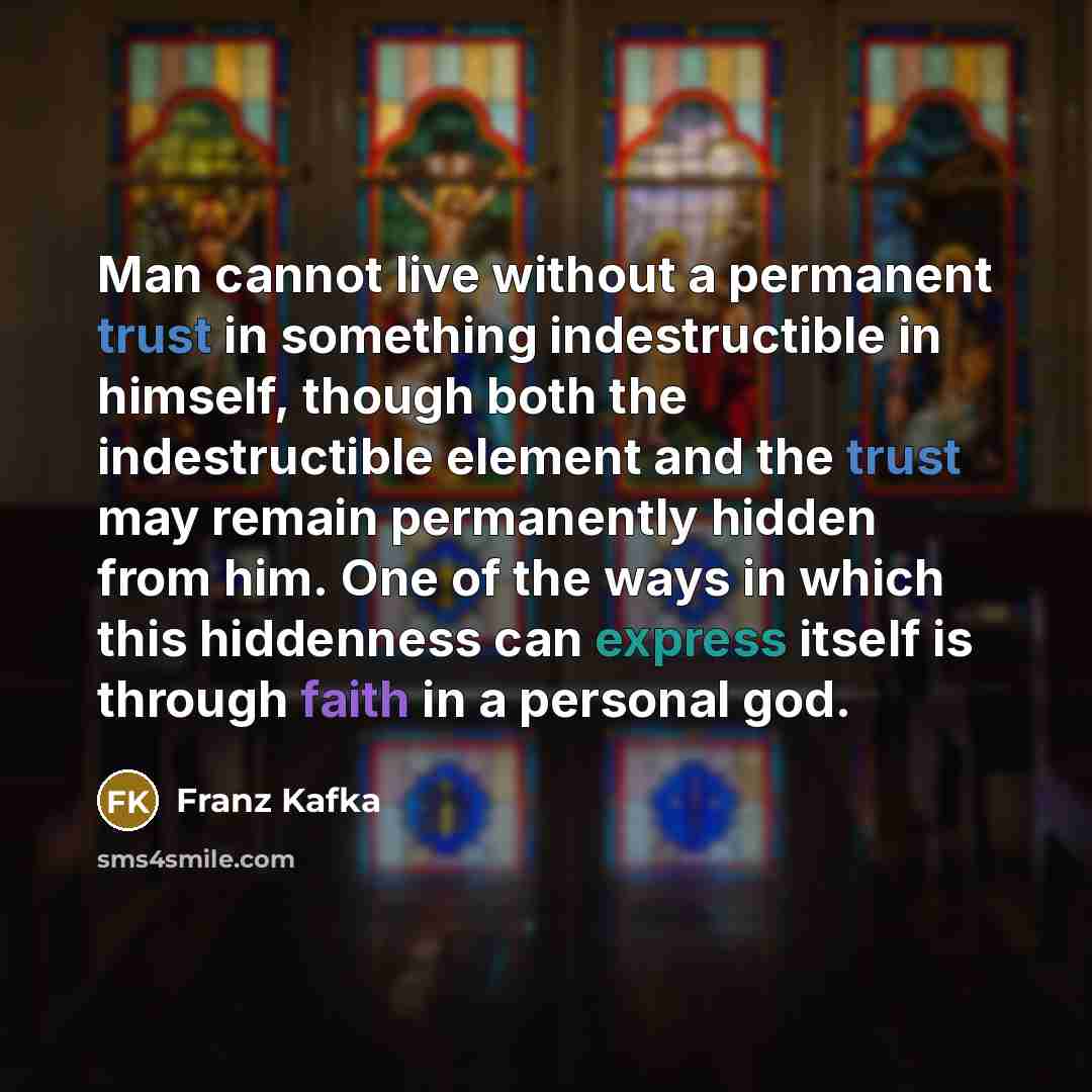 “Man cannot live without a permanent trust in something indestructible in himself, though both the indestructible element and the trust may remain permanently hidden from him. One of the ways in which this hiddenness can express itself is through faith in a personal god.” quote by Franz Kafka