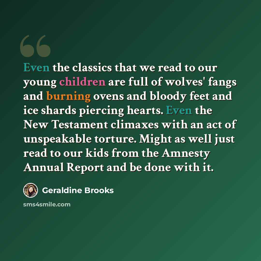 “Even the classics that we read to our young children are full of wolves' fangs and burning ovens and bloody feet and ice shards piercing hearts. Even the New Testament climaxes with an act of unspeakable torture. Might as well just read to our kids from the Amnesty Annual Report and be done with it.” quote by Geraldine Brooks