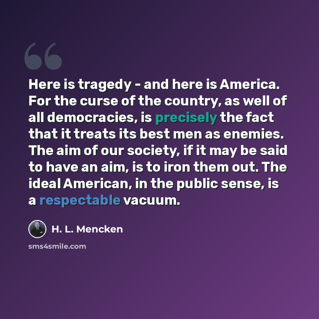 “Here is tragedy - and here is America. For the curse of the country, as well of all democracies, is precisely the fact that it treats its best men as enemies. The aim of our society, if it may be said to have an aim, is to iron them out. The ideal American, in the public sense, is a respectable…” quote by H. L. Mencken