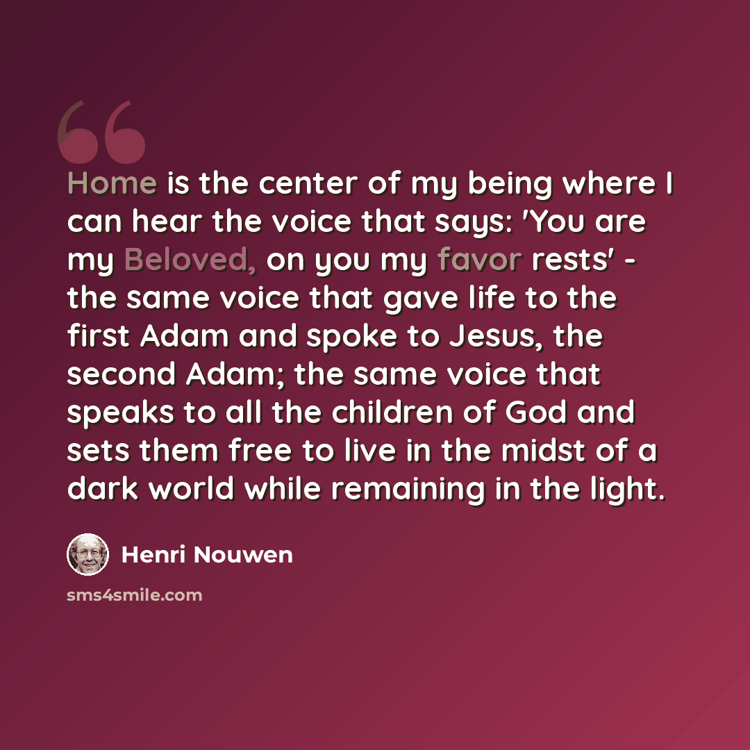 “Home is the center of my being where I can hear the voice that says: 'You are my Beloved, on you my favor rests' - the same voice that gave life to the first Adam and spoke to Jesus, the second Adam; the same voice that speaks to all the children of God and sets them free to live in the midst of a…” quote by Henri Nouwen