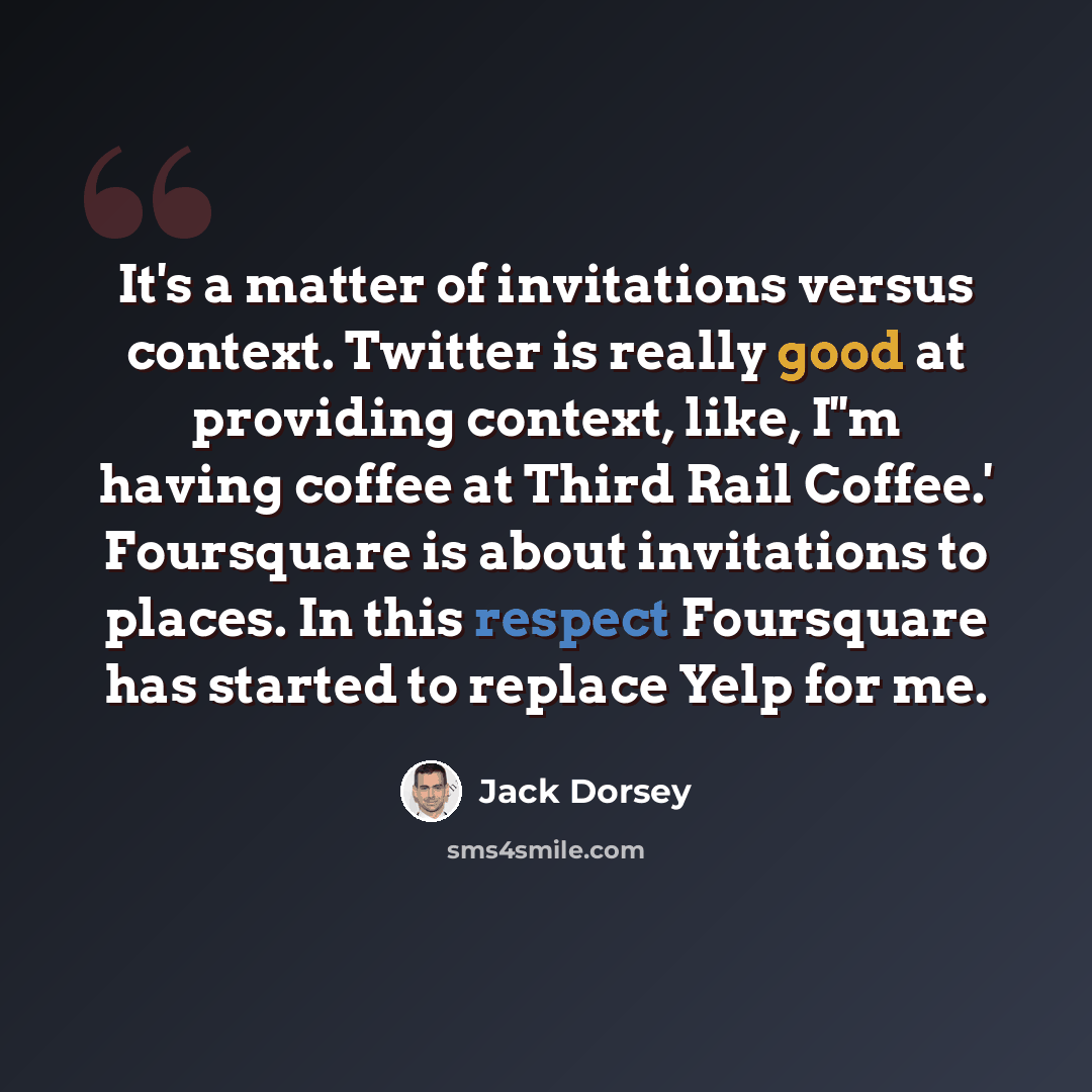 “It's a matter of invitations versus context. Twitter is really good at providing context, like, I''m having coffee at Third Rail Coffee.' Foursquare is about invitations to places. In this respect Foursquare has started to replace Yelp for me.” quote by Jack Dorsey
