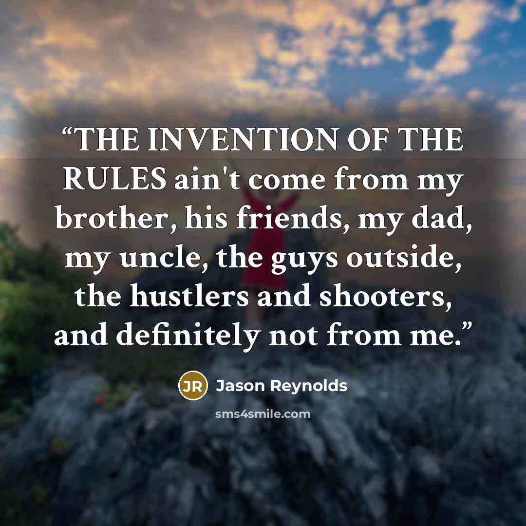 “THE INVENTION OF THE RULES ain't come from my brother, his friends, my dad, my uncle, the guys outside, the hustlers and shooters, and definitely not from me.” quote by Jason Reynolds