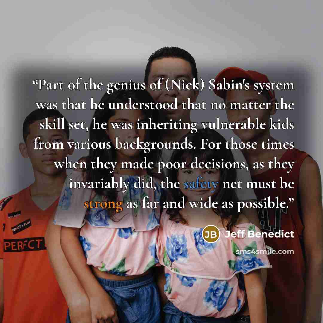 “Part of the genius of (Nick) Sabin's system was that he understood that no matter the skill set, he was inheriting vulnerable kids from various backgrounds. For those times when they made poor decisions, as they invariably did, the safety net must be strong as far and wide as possible.” quote by Jeff Benedict