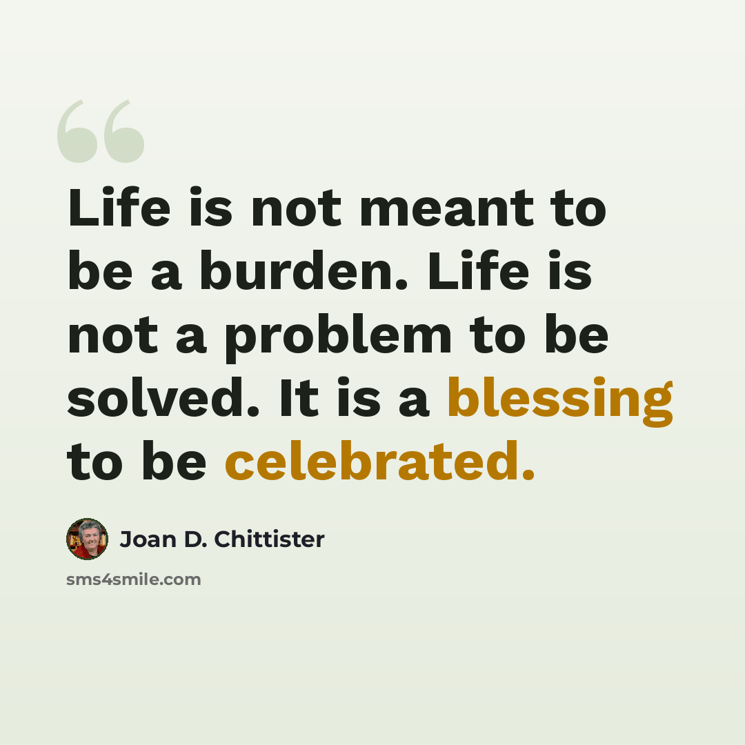 “Life is not meant to be a burden. Life is not a problem to be solved. It is a blessing to be celebrated.” quote by Joan D. Chittister