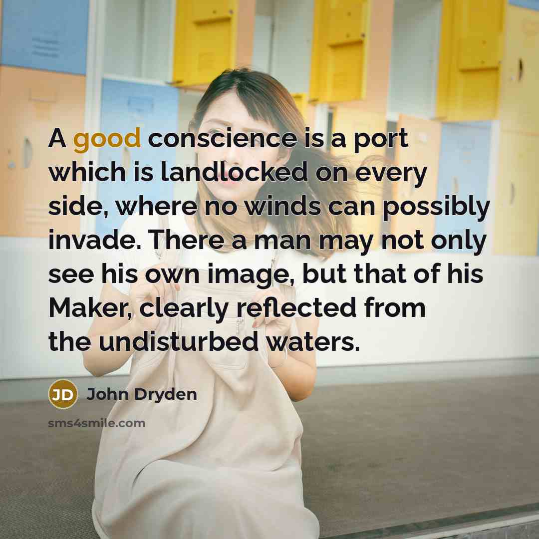 “A good conscience is a port which is landlocked on every side, where no winds can possibly invade. There a man may not only see his own image, but that of his Maker, clearly reflected from the undisturbed waters.” quote by John Dryden