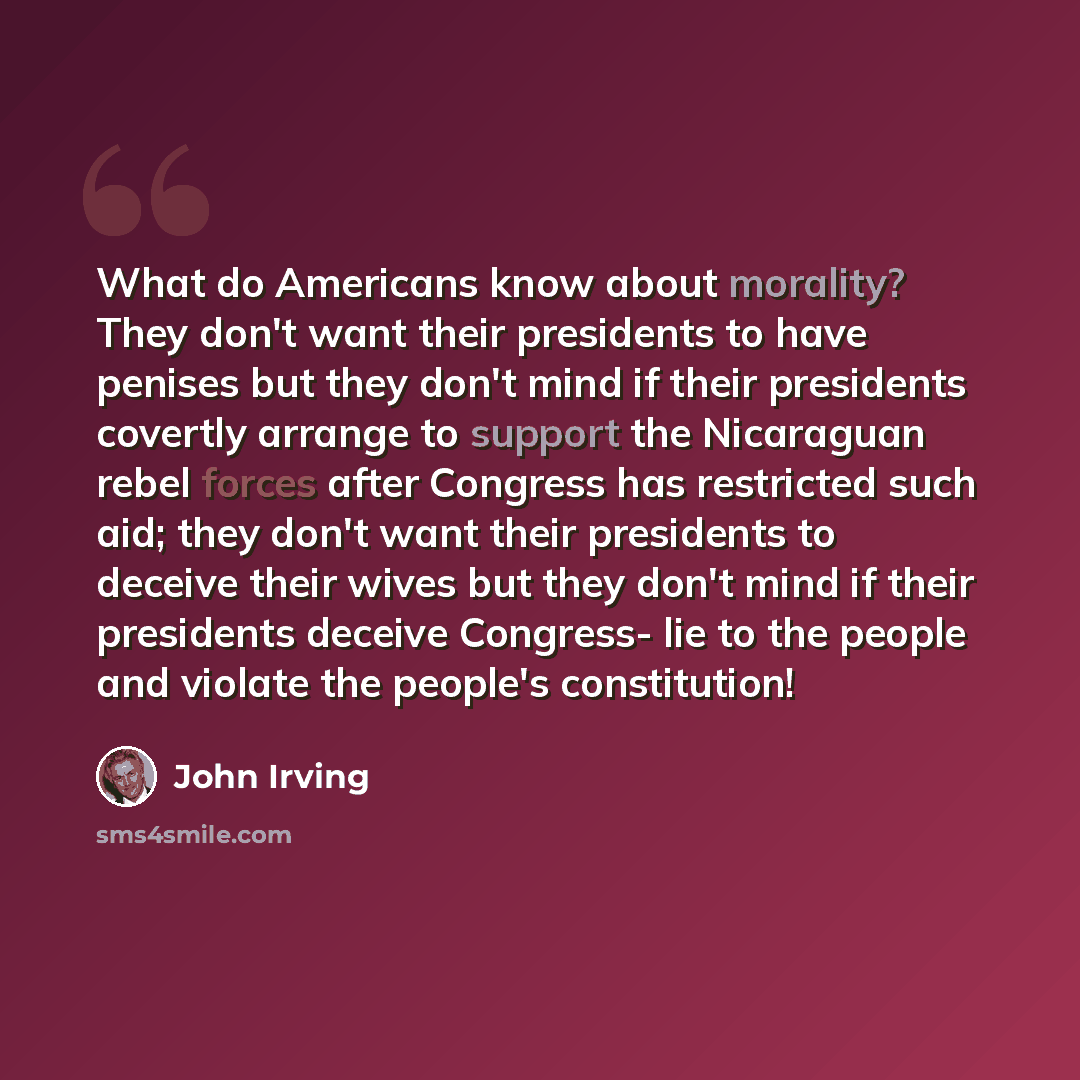 “What do Americans know about morality? They don't want their presidents to have penises but they don't mind if their presidents covertly arrange to support the Nicaraguan rebel forces after Congress has restricted such aid; they don't want their presidents to deceive their wives but they don't…” quote by John Irving