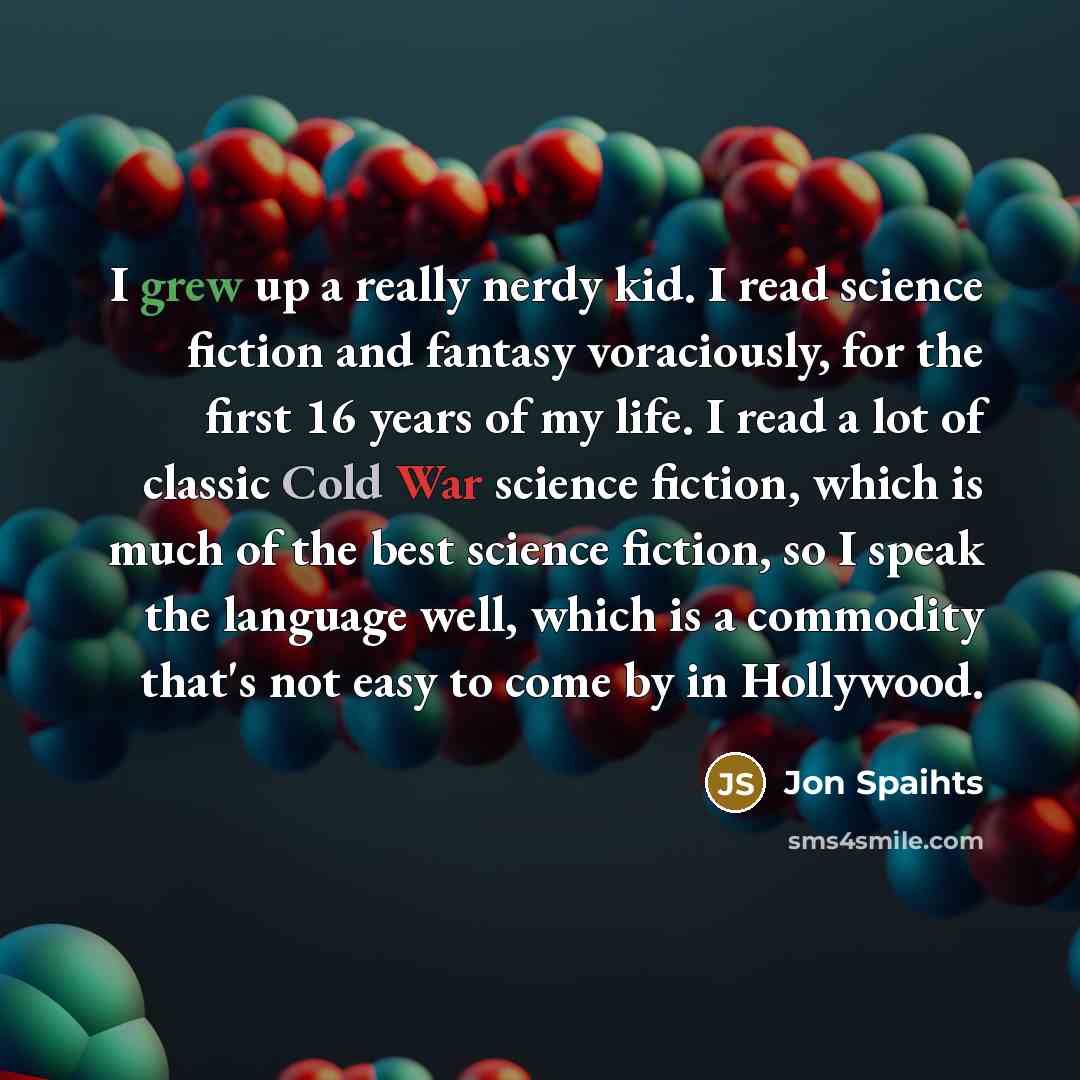 “I grew up a really nerdy kid. I read science fiction and fantasy voraciously, for the first 16 years of my life. I read a lot of classic Cold War science fiction, which is much of the best science fiction, so I speak the language well, which is a commodity that's not easy to come by in Hollywood.” quote by Jon Spaihts