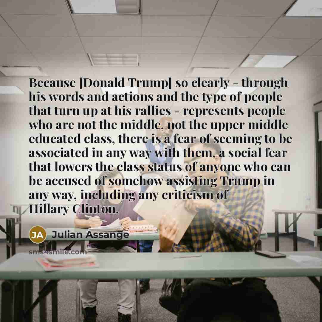 “Because [Donald Trump] so clearly - through his words and actions and the type of people that turn up at his rallies - represents people who are not the middle, not the upper middle educated class, there is a fear of seeming to be associated in any way with them, a social fear that lowers the…” quote by Julian Assange