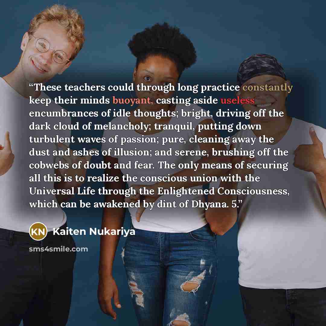 “These teachers could through long practice constantly keep their minds buoyant, casting aside useless encumbrances of idle thoughts; bright, driving off the dark cloud of melancholy; tranquil, putting down turbulent waves of passion; pure, cleaning away the dust and ashes of illusion; and serene…” quote by Kaiten Nukariya