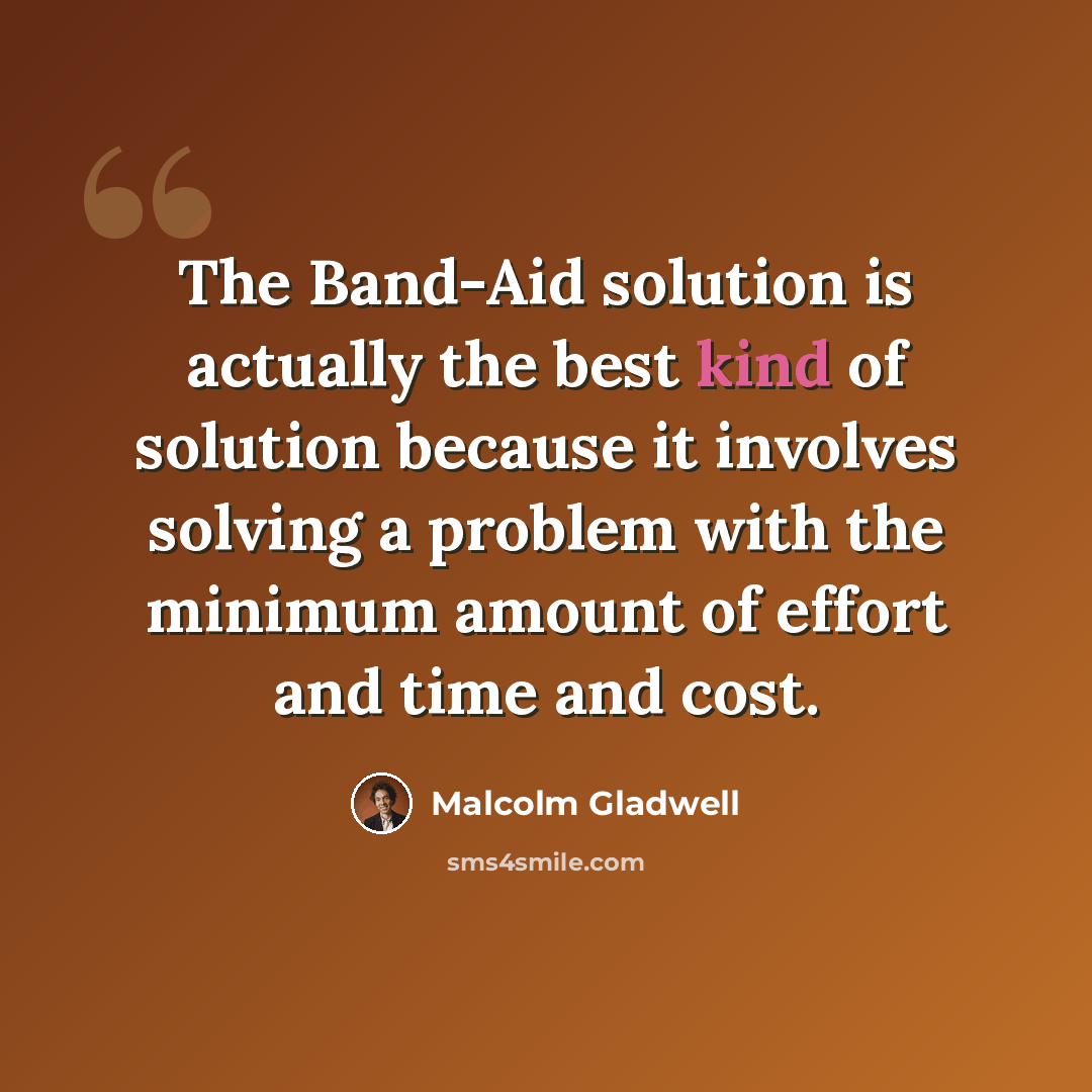 “The Band-Aid solution is actually the best kind of solution because it involves solving a problem with the minimum amount of effort and time and cost.” quote by Malcolm Gladwell