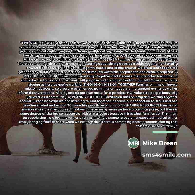 “FIVE SIGNS OF OIKOS Another pattern we’ve seen is that MCs that really become extended families on mission have several common elements. We call these the Five Signs of oikos. These five markers give us an indication that we are functioning well together as an extended family on mission. If these…” quote by Mike Breen