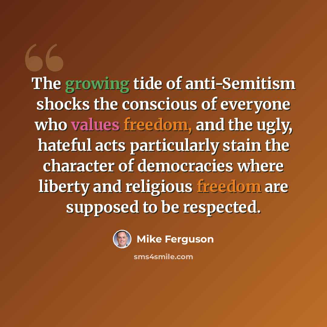 “The growing tide of anti-Semitism shocks the conscious of everyone who values freedom, and the ugly, hateful acts particularly stain the character of democracies where liberty and religious freedom are supposed to be respected.” quote by Mike Ferguson