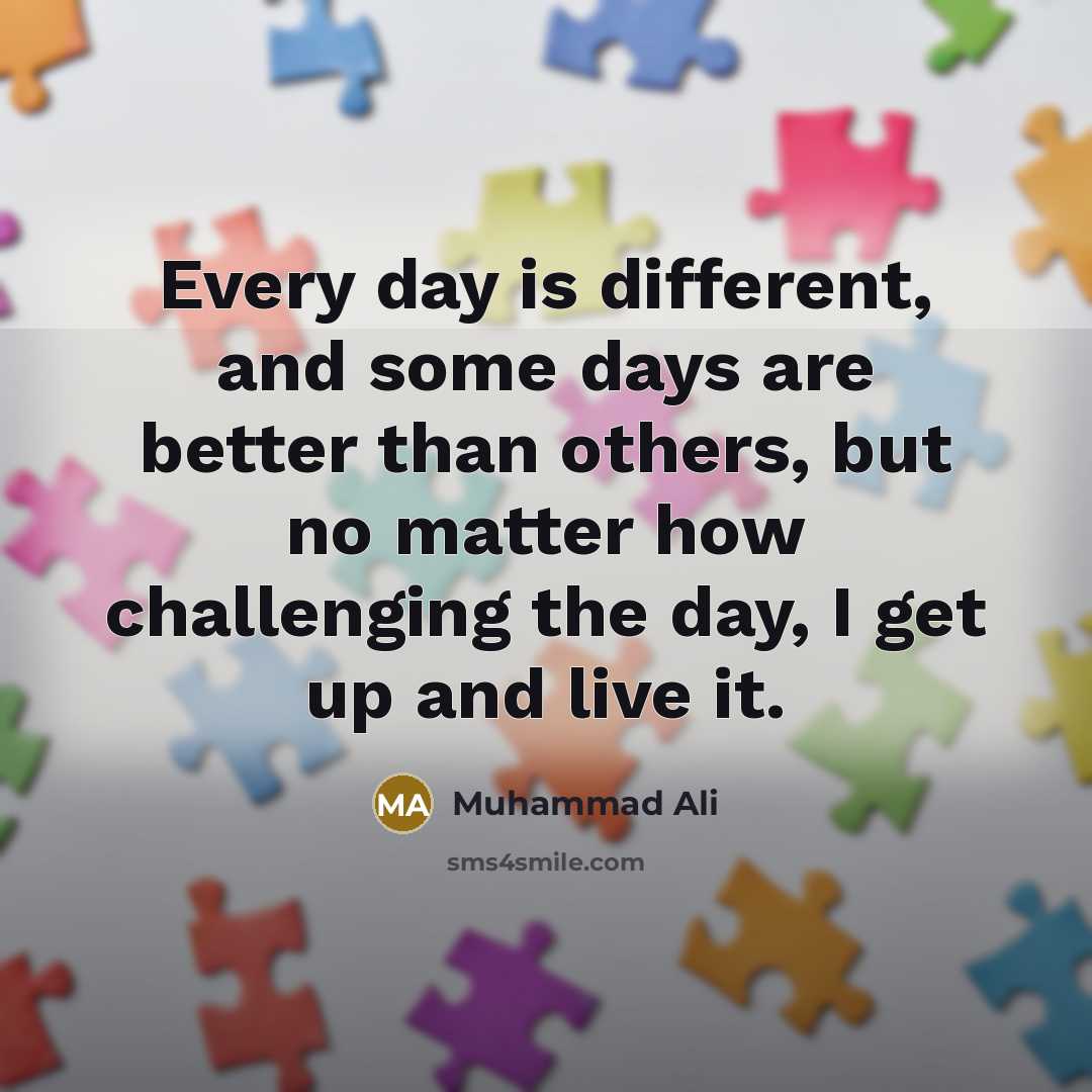 “Every day is different, and some days are better than others, but no matter how challenging the day, I get up and live it.” quote by Muhammad Ali