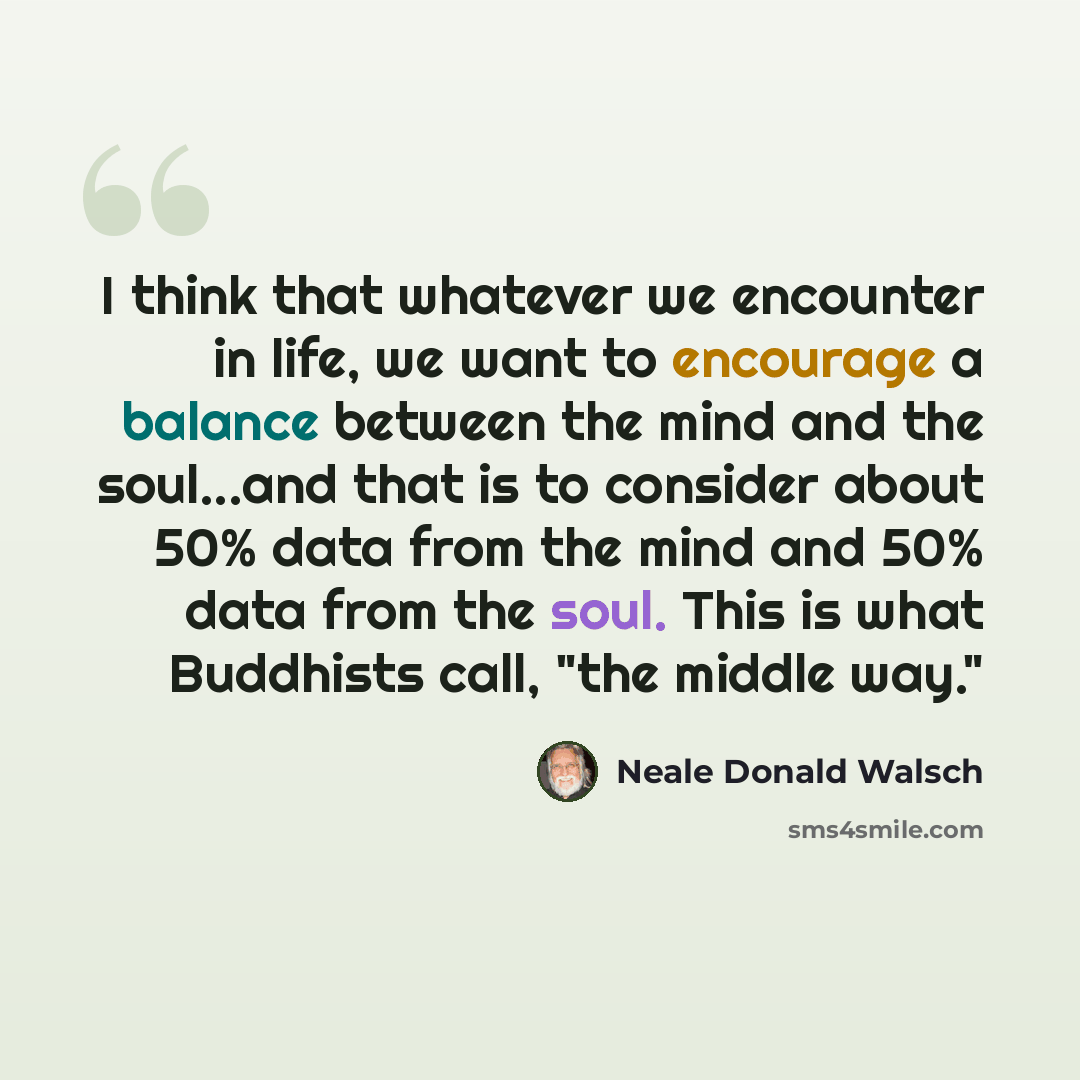 “I think that whatever we encounter in life, we want to encourage a balance between the mind and the soul...and that is to consider about 50% data from the mind and 50% data from the soul. This is what Buddhists call, "the middle way."” quote by Neale Donald Walsch