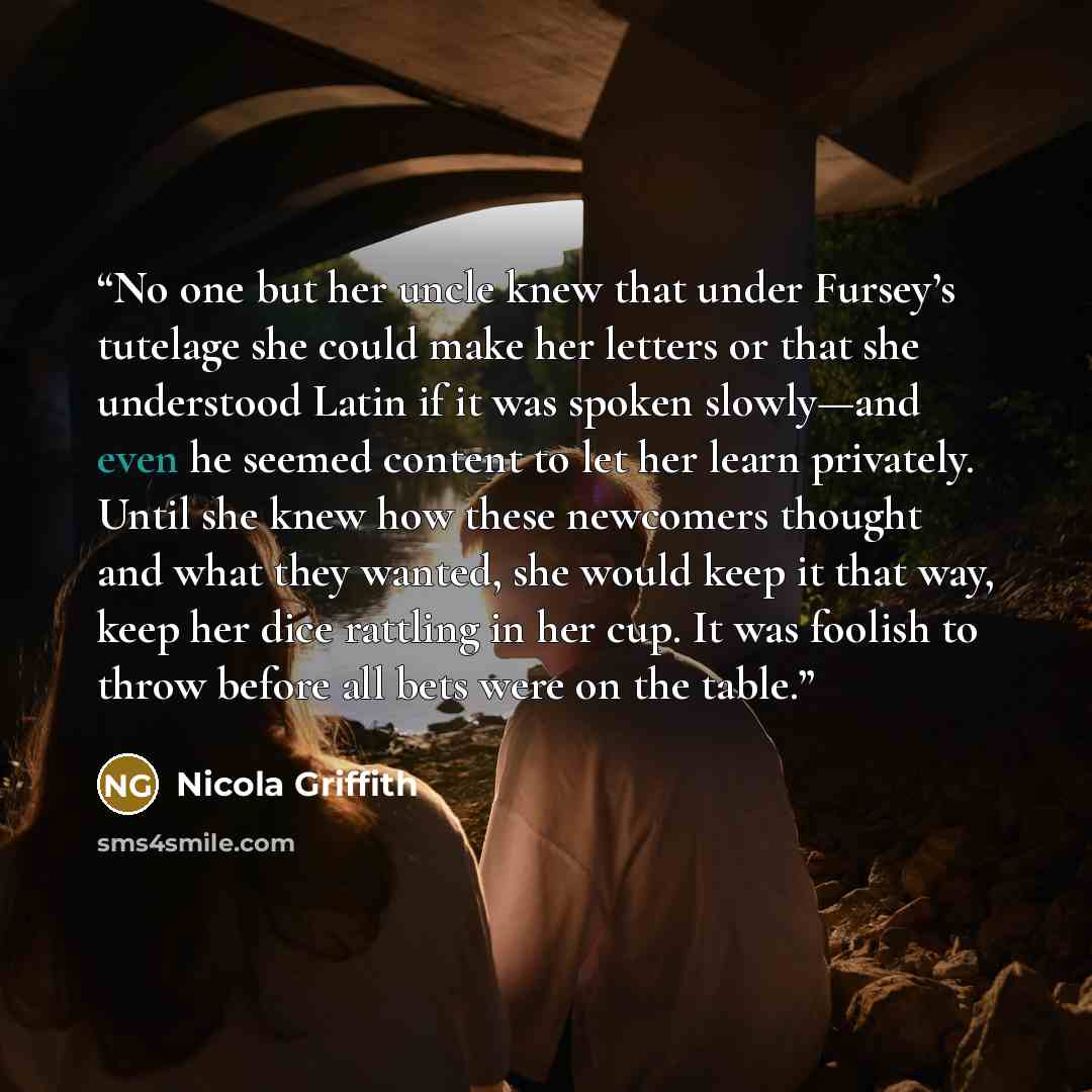 “No one but her uncle knew that under Fursey’s tutelage she could make her letters or that she understood Latin if it was spoken slowly—and even he seemed content to let her learn privately. Until she knew how these newcomers thought and what they wanted, she would keep it that way, keep her dice…” quote by Nicola Griffith