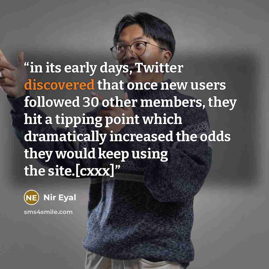 “in its early days, Twitter discovered that once new users followed 30 other members, they hit a tipping point which dramatically increased the odds they would keep using the site.[cxxx]” quote by Nir Eyal