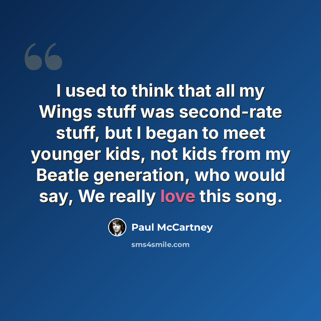 “I used to think that all my Wings stuff was second-rate stuff, but I began to meet younger kids, not kids from my Beatle generation, who would say, We really love this song.” quote by Paul McCartney