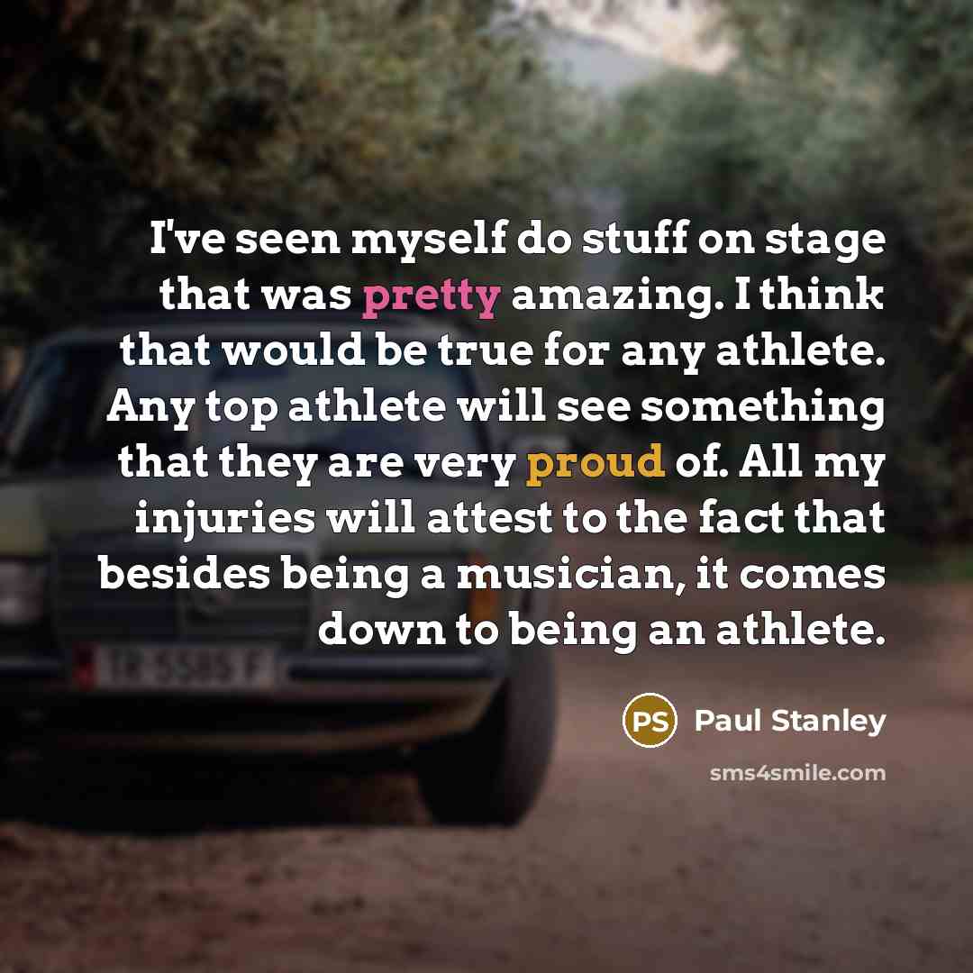 “I've seen myself do stuff on stage that was pretty amazing. I think that would be true for any athlete. Any top athlete will see something that they are very proud of. All my injuries will attest to the fact that besides being a musician, it comes down to being an athlete.” quote by Paul Stanley