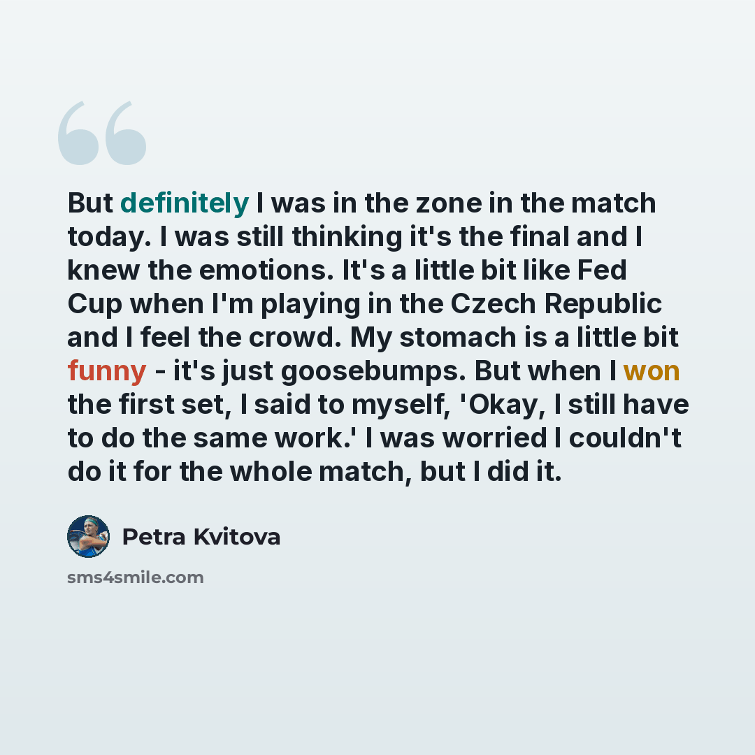 “But definitely I was in the zone in the match today. I was still thinking it's the final and I knew the emotions. It's a little bit like Fed Cup when I'm playing in the Czech Republic and I feel the crowd. My stomach is a little bit funny - it's just goosebumps. But when I won the first set, I…” quote by Petra Kvitova