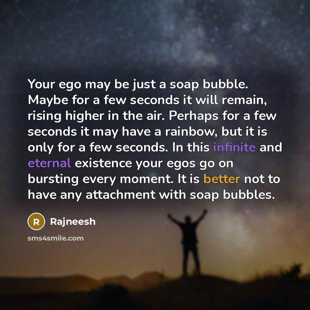 “Your ego may be just a soap bubble. Maybe for a few seconds it will remain, rising higher in the air. Perhaps for a few seconds it may have a rainbow, but it is only for a few seconds. In this infinite and eternal existence your egos go on bursting every moment. It is better not to have any…” quote by Rajneesh