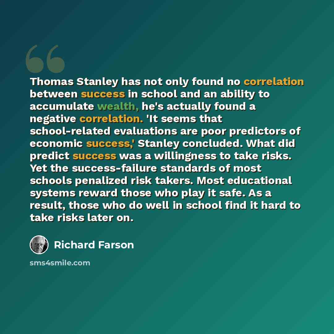 “Thomas Stanley has not only found no correlation between success in school and an ability to accumulate wealth, he's actually found a negative correlation. 'It seems that school-related evaluations are poor predictors of economic success,' Stanley concluded. What did predict success was a…” quote by Richard Farson