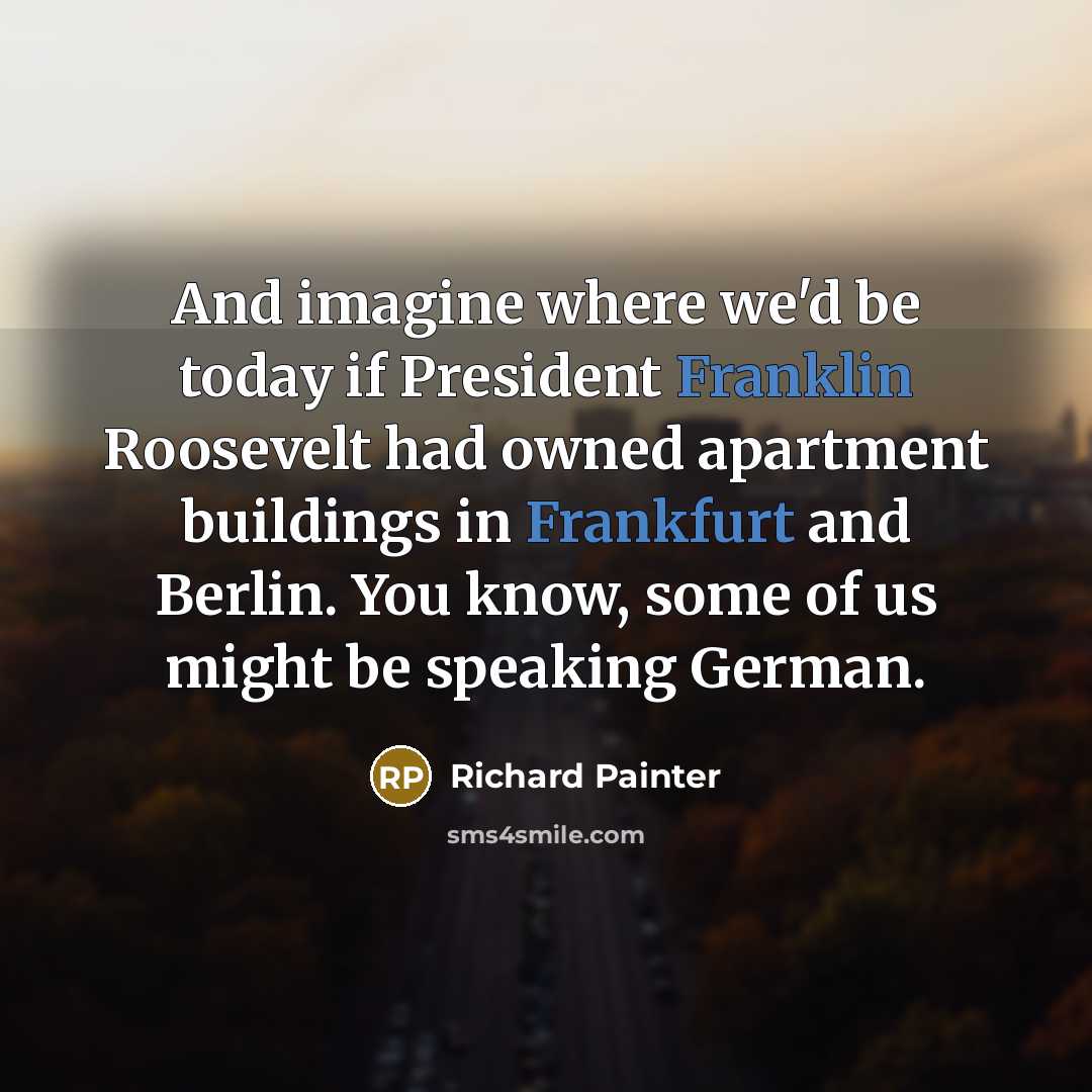 “And imagine where we'd be today if President Franklin Roosevelt had owned apartment buildings in Frankfurt and Berlin. You know, some of us might be speaking German.” quote by Richard Painter