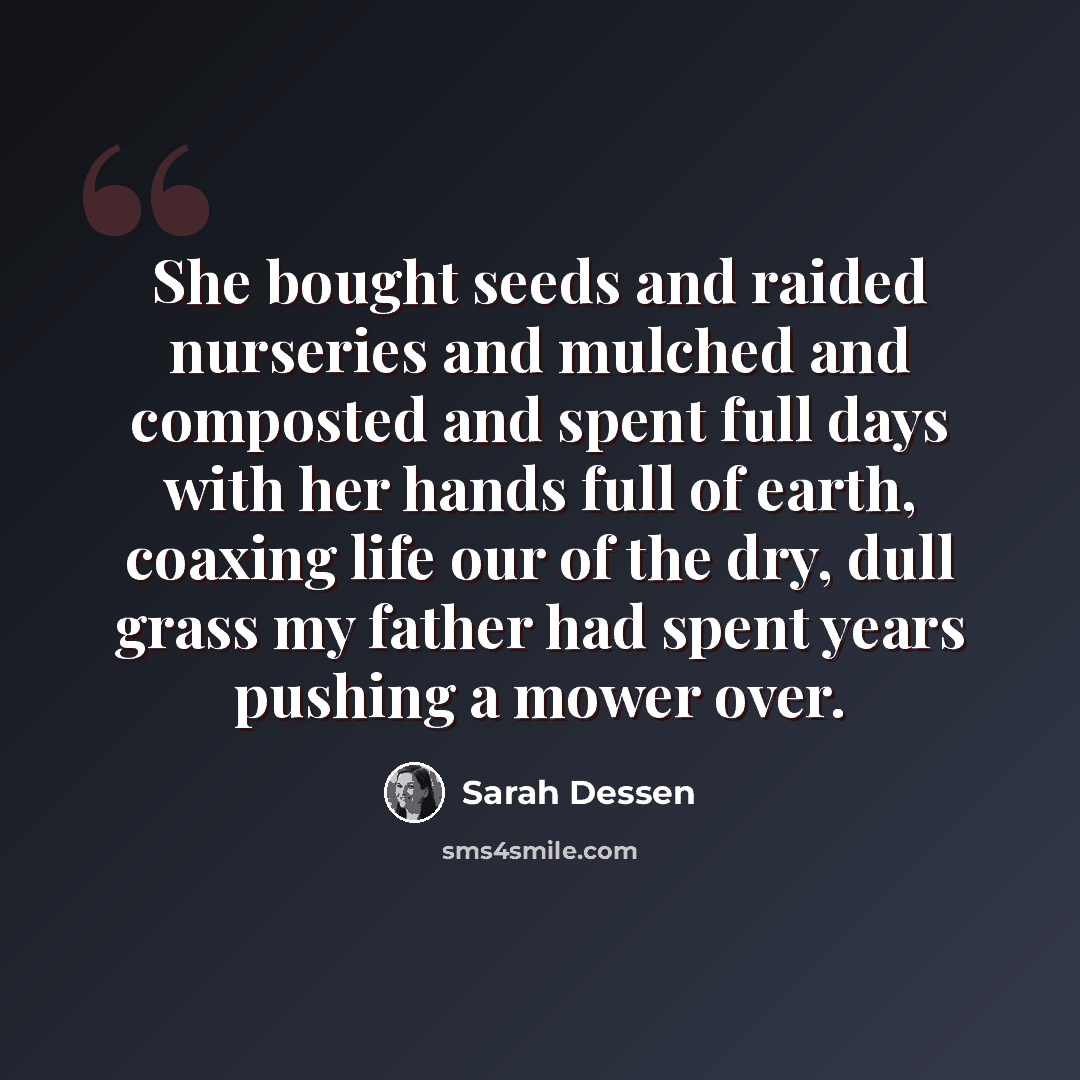“She bought seeds and raided nurseries and mulched and composted and spent full days with her hands full of earth, coaxing life our of the dry, dull grass my father had spent years pushing a mower over.” quote by Sarah Dessen