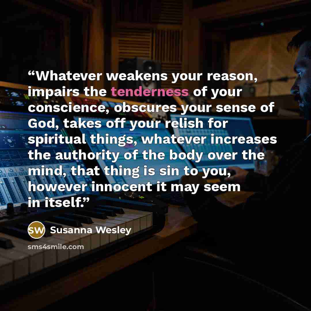 “Whatever weakens your reason, impairs the tenderness of your conscience, obscures your sense of God, takes off your relish for spiritual things, whatever increases the authority of the body over the mind, that thing is sin to you, however innocent it may seem in itself.” quote by Susanna Wesley