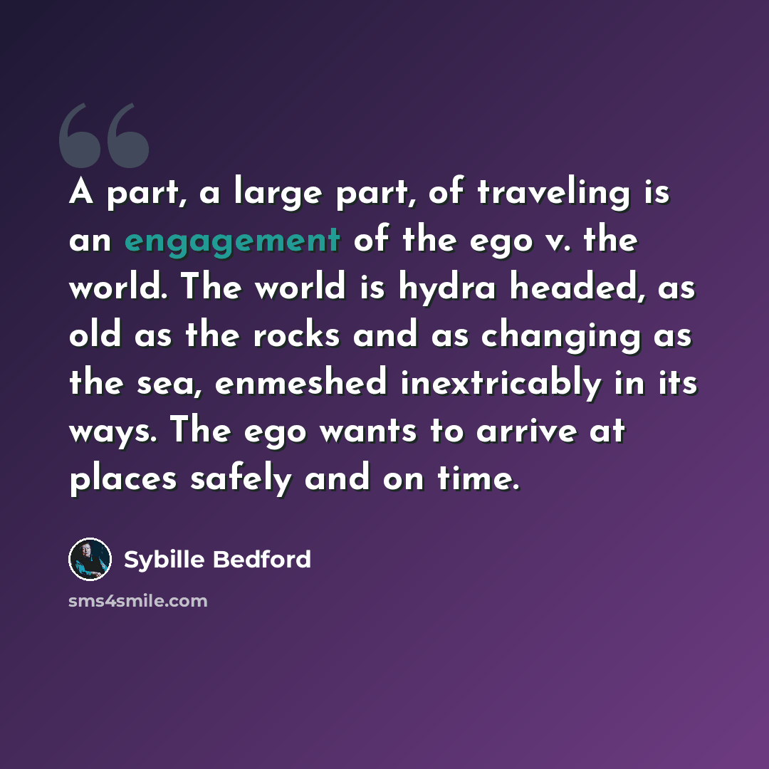 “A part, a large part, of traveling is an engagement of the ego v. the world. The world is hydra headed, as old as the rocks and as changing as the sea, enmeshed inextricably in its ways. The ego wants to arrive at places safely and on time.” quote by Sybille Bedford