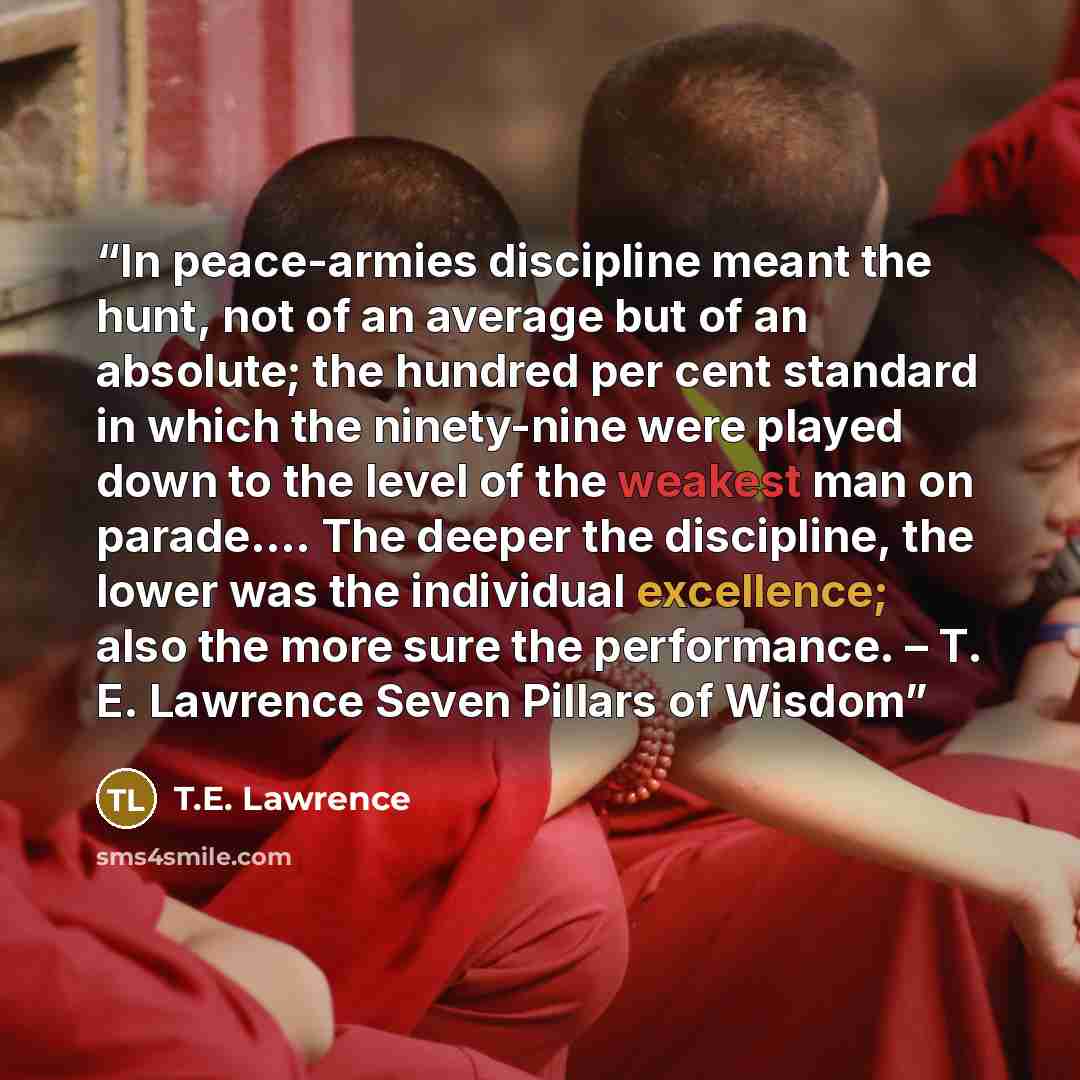 “In peace-armies discipline meant the hunt, not of an average but of an absolute; the hundred per cent standard in which the ninety-nine were played down to the level of the weakest man on parade…. The deeper the discipline, the lower was the individual excellence; also the more sure the…” quote by T.E. Lawrence