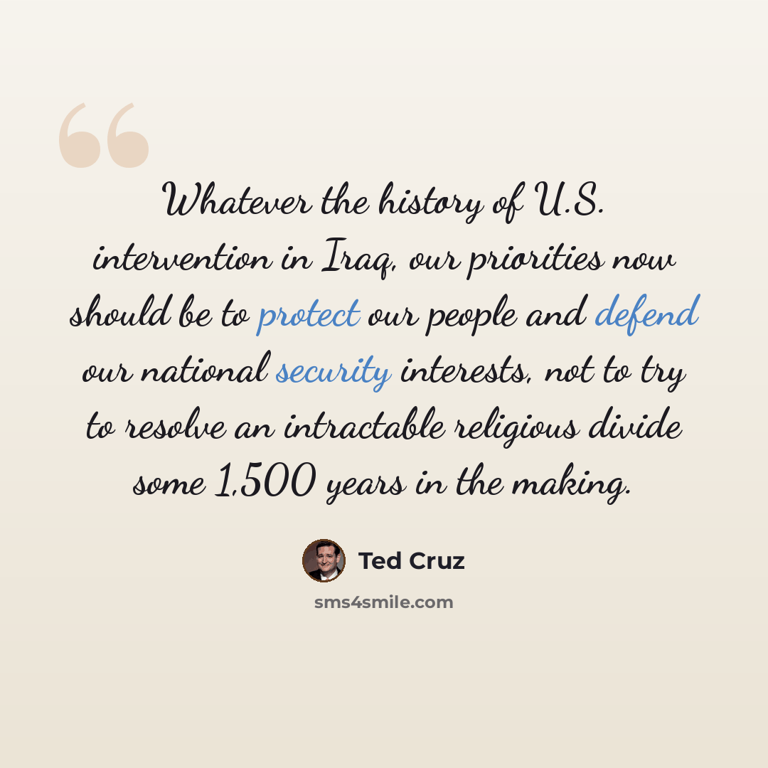“Whatever the history of U.S. intervention in Iraq, our priorities now should be to protect our people and defend our national security interests, not to try to resolve an intractable religious divide some 1,500 years in the making.” quote by Ted Cruz