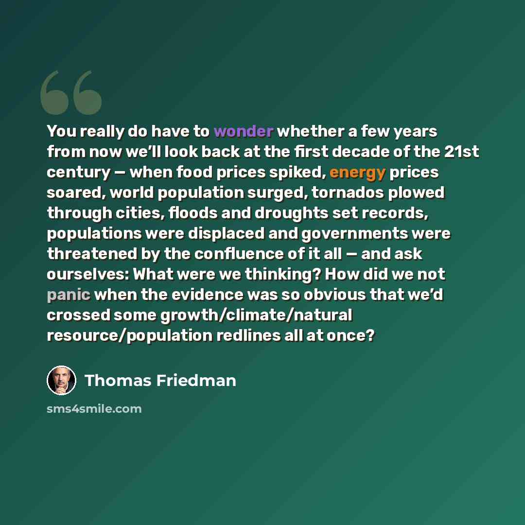 “You really do have to wonder whether a few years from now we’ll look back at the first decade of the 21st century — when food prices spiked, energy prices soared, world population surged, tornados plowed through cities, floods and droughts set records, populations were displaced and governments…” quote by Thomas Friedman