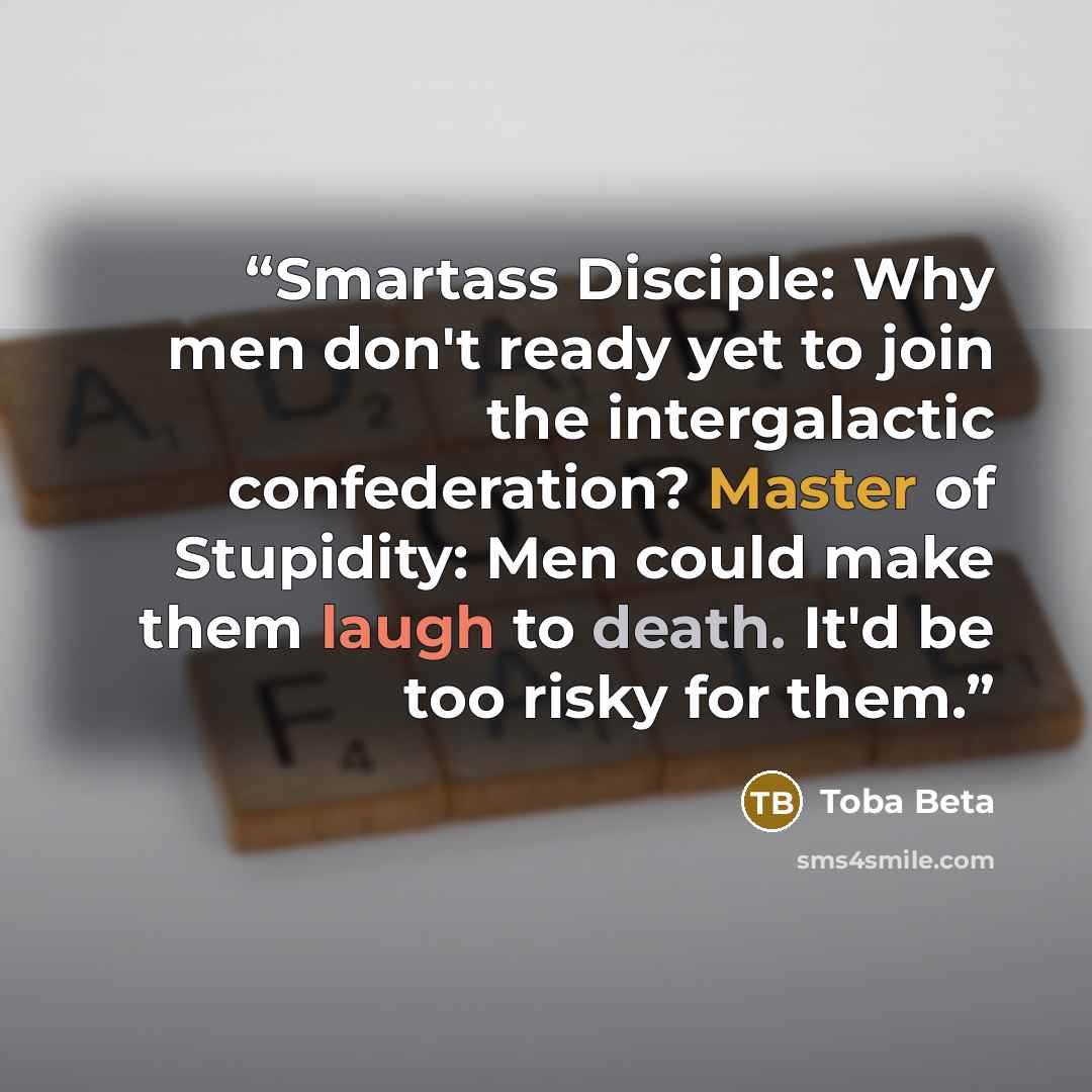 “Smartass Disciple: Why men don't ready yet to join the intergalactic confederation? Master of Stupidity: Men could make them laugh to death. It'd be too risky for them.” quote by Toba Beta