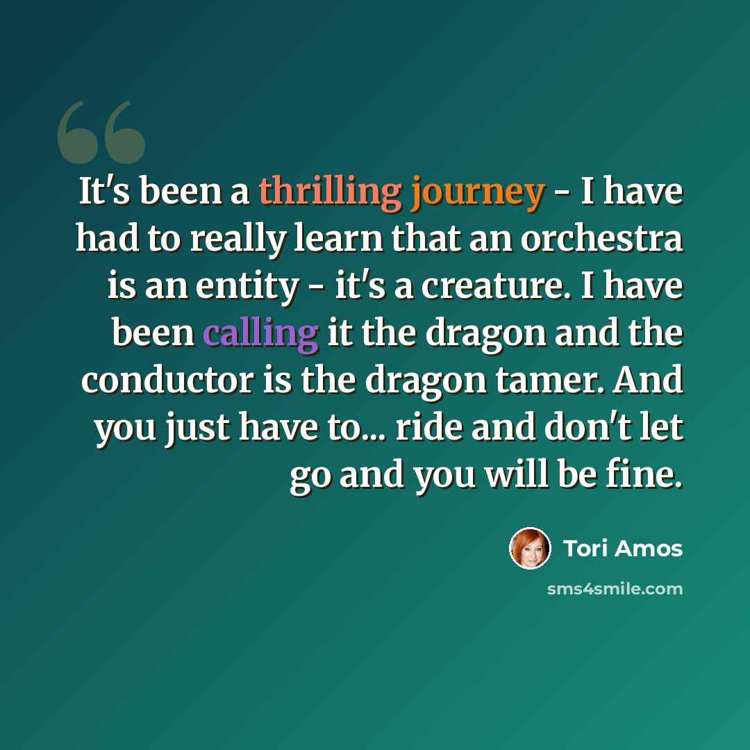 “It's been a thrilling journey - I have had to really learn that an orchestra is an entity - it's a creature. I have been calling it the dragon and the conductor is the dragon tamer. And you just have to... ride and don't let go and you will be fine.” quote by Tori Amos