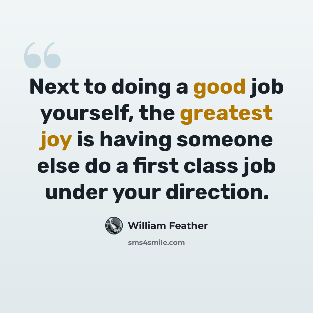 “Next to doing a good job yourself, the greatest joy is having someone else do a first class job under your direction.” quote by William Feather