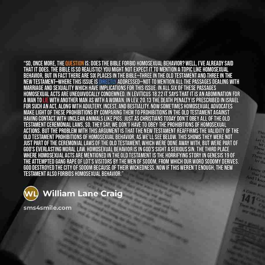 “So, once more, the question is: Does the Bible forbid homosexual behavior? Well, I’ve already said that it does. The Bible is so realistic! You might not expect it to mention a topic like homosexual behavior, but in fact there are six places in the Bible—three in the Old Testament and three in the…” quote by William Lane Craig