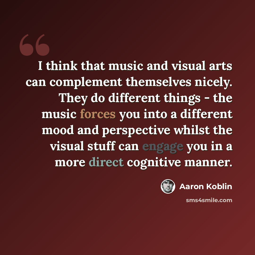 “I think that music and visual arts can complement themselves nicely. They do different things - the music forces you into a different mood and perspective whilst the visual stuff can engage you in a more direct cognitive manner.” quote by Aaron Koblin