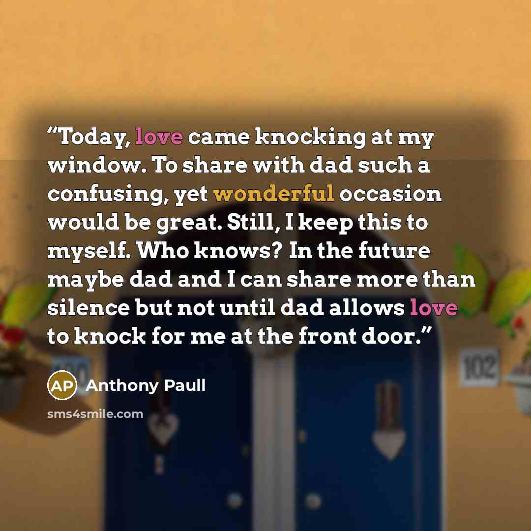 “Today, love came knocking at my window. To share with dad such a confusing, yet wonderful occasion would be great. Still, I keep this to myself. Who knows? In the future maybe dad and I can share more than silence but not until dad allows love to knock for me at the front door.” quote by Anthony Paull
