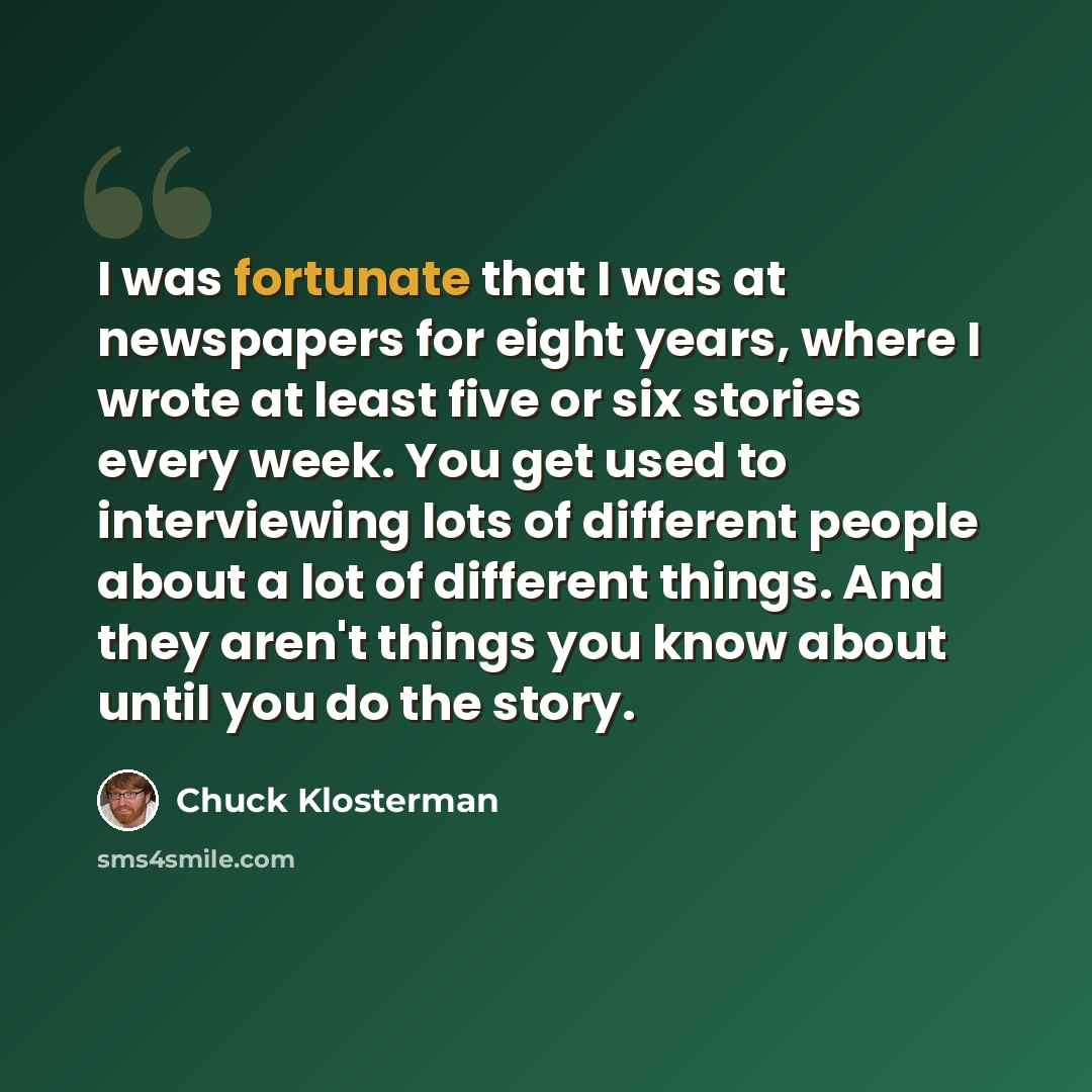“I was fortunate that I was at newspapers for eight years, where I wrote at least five or six stories every week. You get used to interviewing lots of different people about a lot of different things. And they aren't things you know about until you do the story.” quote by Chuck Klosterman