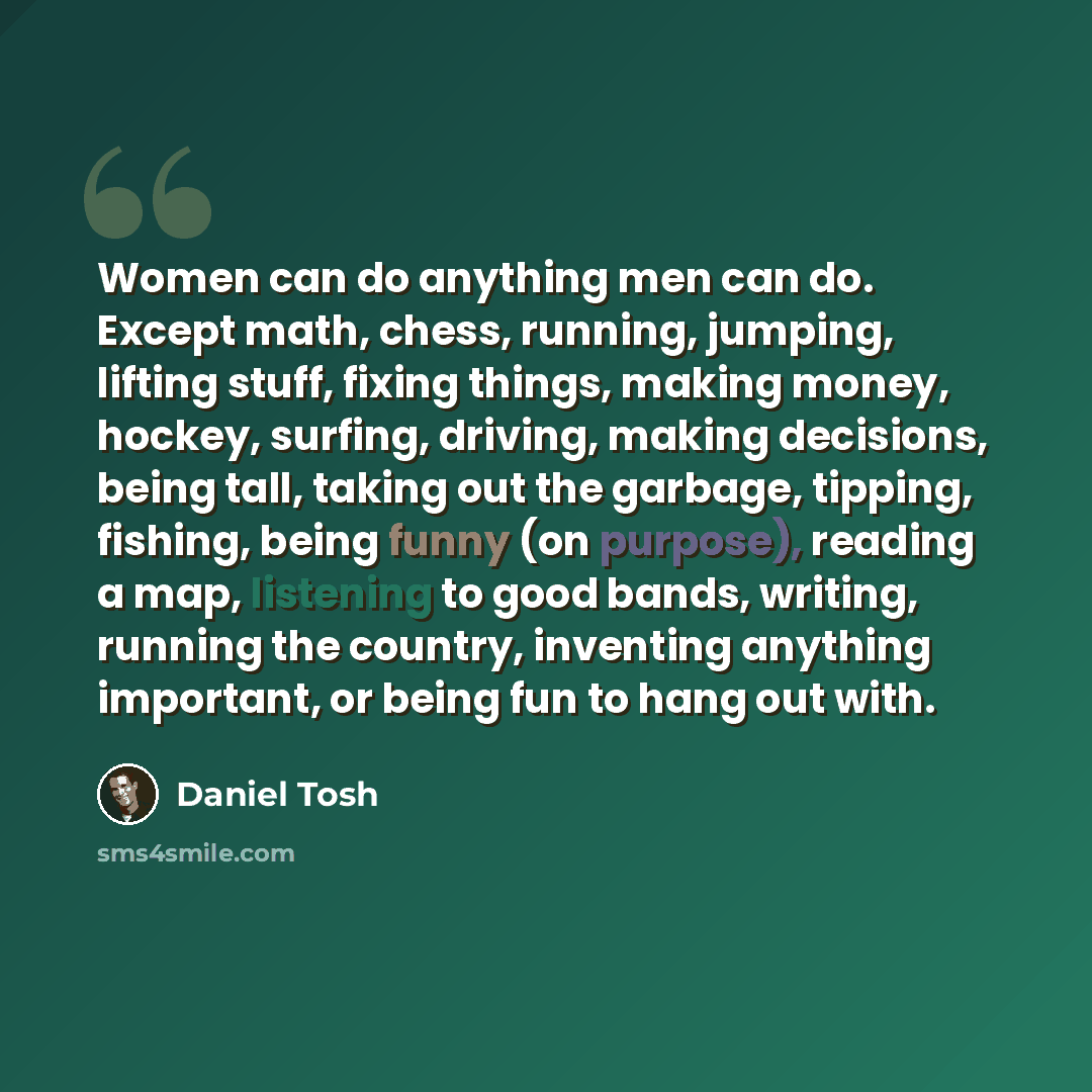 “Women can do anything men can do. Except math, chess, running, jumping, lifting stuff, fixing things, making money, hockey, surfing, driving, making decisions, being tall, taking out the garbage, tipping, fishing, being funny (on purpose), reading a map, listening to good bands, writing, running…” quote by Daniel Tosh