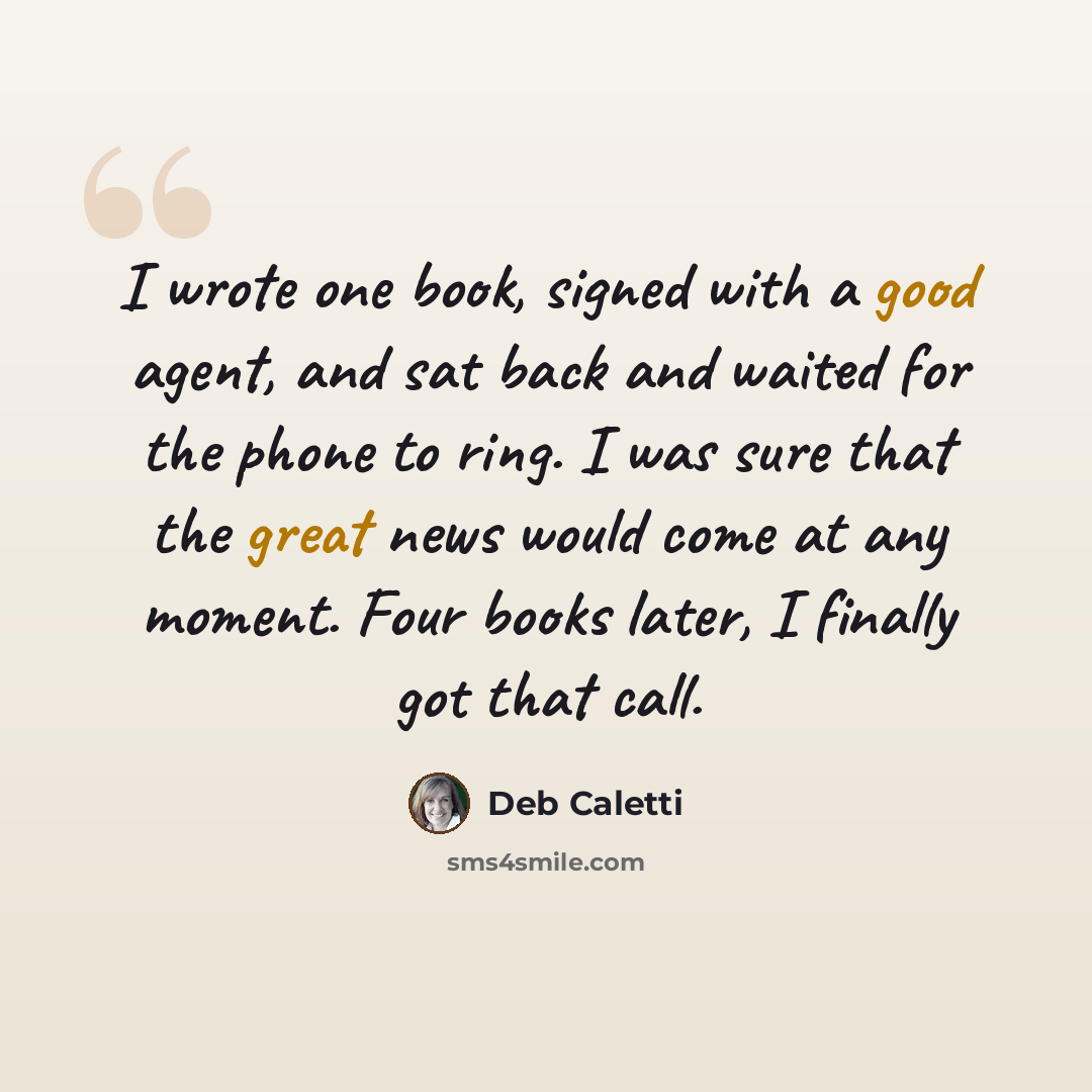 “I wrote one book, signed with a good agent, and sat back and waited for the phone to ring. I was sure that the great news would come at any moment. Four books later, I finally got that call.” quote by Deb Caletti