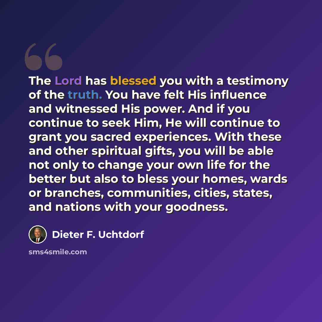 “The Lord has blessed you with a testimony of the truth. You have felt His influence and witnessed His power. And if you continue to seek Him, He will continue to grant you sacred experiences. With these and other spiritual gifts, you will be able not only to change your own life for the better but…” quote by Dieter F. Uchtdorf
