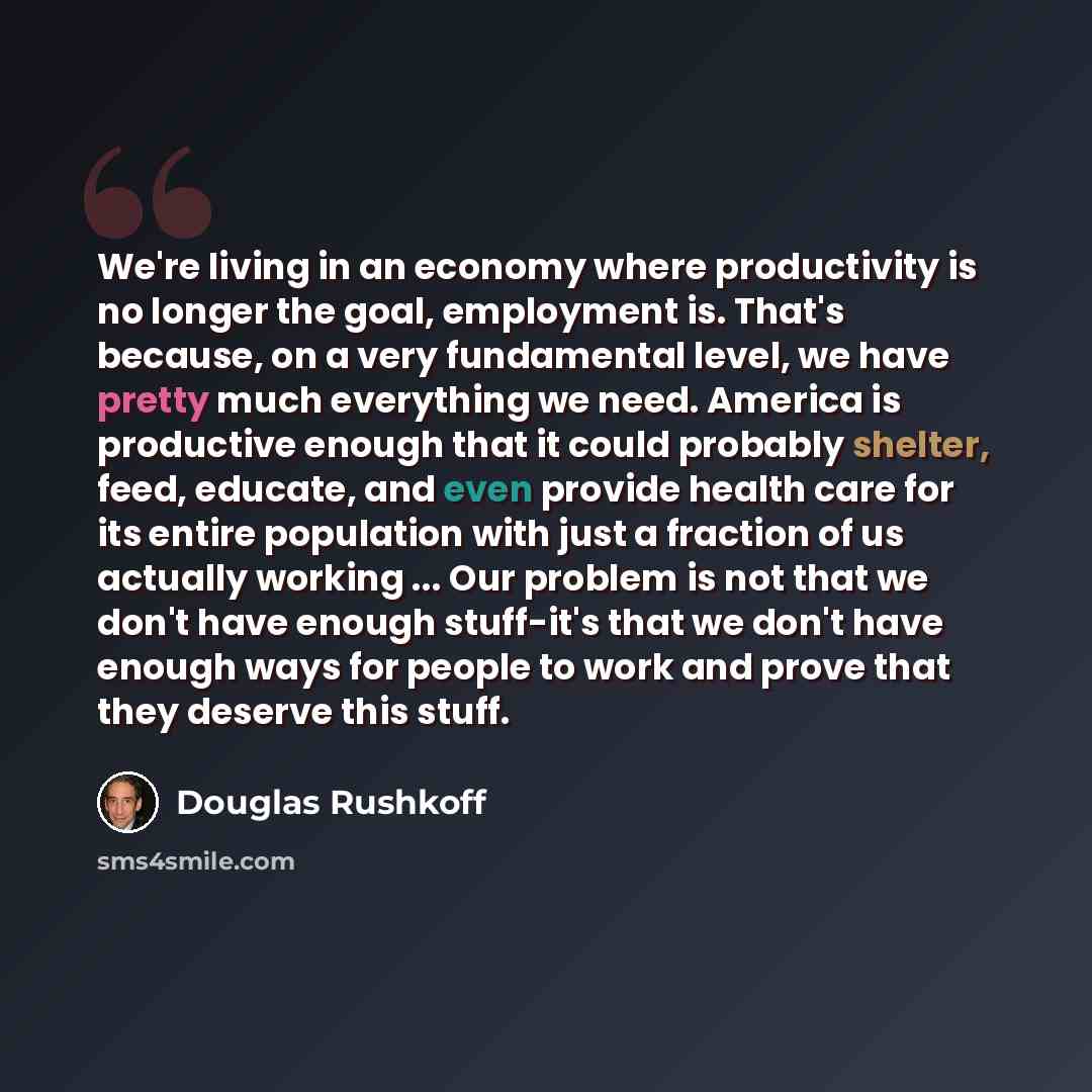 “We're living in an economy where productivity is no longer the goal, employment is. That's because, on a very fundamental level, we have pretty much everything we need. America is productive enough that it could probably shelter, feed, educate, and even provide health care for its entire…” quote by Douglas Rushkoff