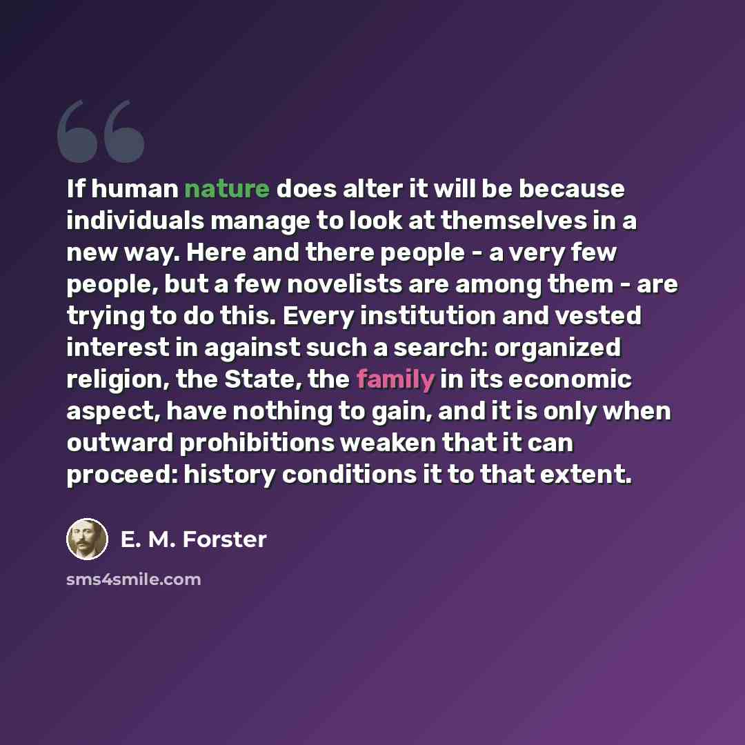 “If human nature does alter it will be because individuals manage to look at themselves in a new way. Here and there people - a very few people, but a few novelists are among them - are trying to do this. Every institution and vested interest in against such a search: organized religion, the State…” quote by E. M. Forster
